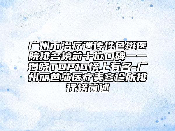 广州市治疗遗传性色斑医院排名榜前十位口碑一一揭晓TOP10榜上有名-广州丽芭莎医疗美容诊所排行榜简述