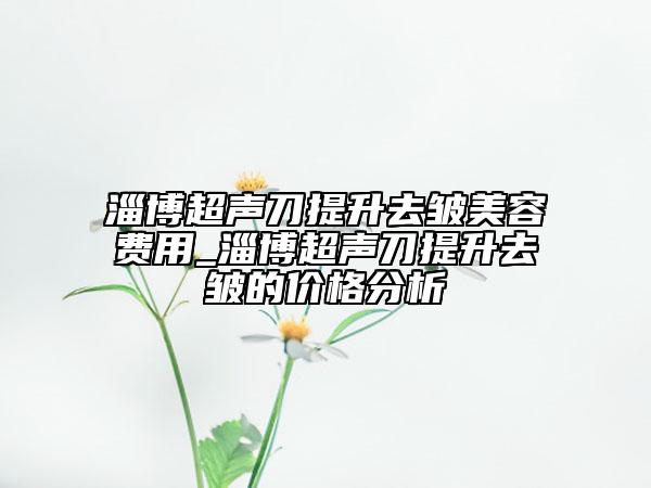 淄博超声刀提升去皱美容费用_淄博超声刀提升去皱的价格分析