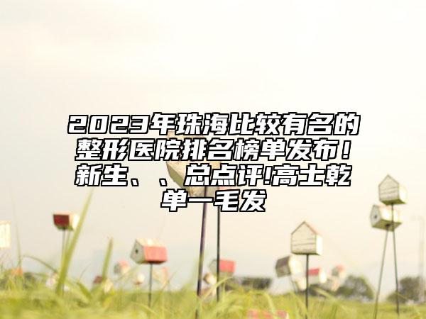 2023年珠海比较有名的整形医院排名榜单发布！新生、、总点评!高士乾单一毛发