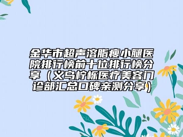 金华市超声溶脂瘦小腿医院排行榜前十位排行榜分享（义乌柠栎医疗美容门诊部汇总口碑亲测分享）