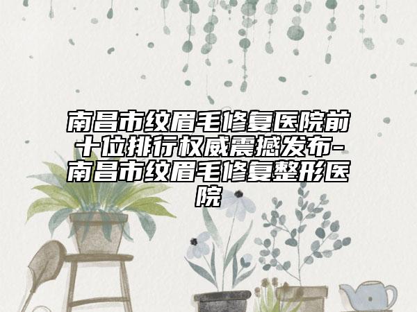 南昌市纹眉毛修复医院前十位排行权威震撼发布-南昌市纹眉毛修复整形医院