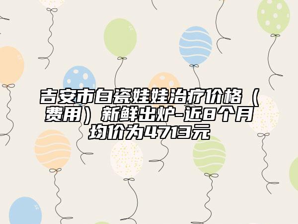 吉安市白瓷娃娃治疗价格（费用）新鲜出炉-近8个月均价为4713元