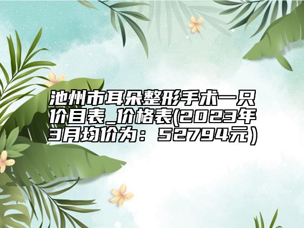 池州市耳朵整形手术一只价目表_价格表(2023年3月均价为：52794元）