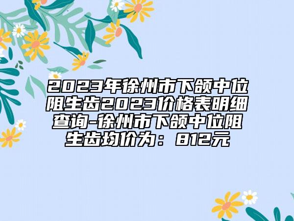2023年徐州市下颌中位阻生齿2023价格表明细查询-徐州市下颌中位阻生齿均价为：812元