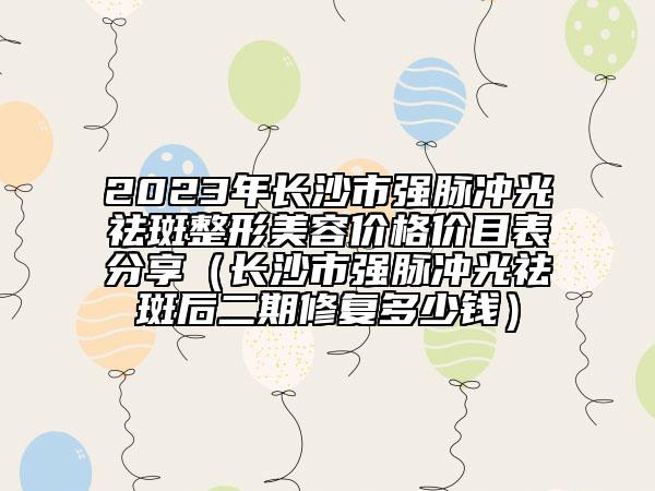 2023年长沙市强脉冲光祛斑整形美容价格价目表分享（长沙市强脉冲光祛斑后二期修复多少钱）