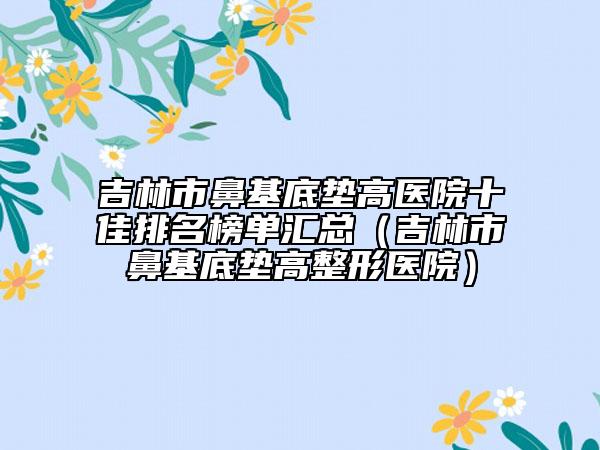 吉林市鼻基底垫高医院十佳排名榜单汇总（吉林市鼻基底垫高整形医院）