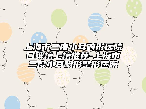 上海市三度小耳畸形医院口碑榜上榜推荐-上海市三度小耳畸形整形医院