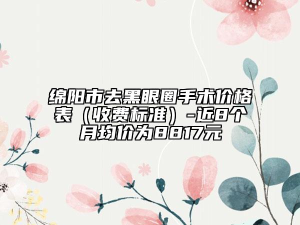 绵阳市去黑眼圈手术价格表（收费标准）-近8个月均价为8817元
