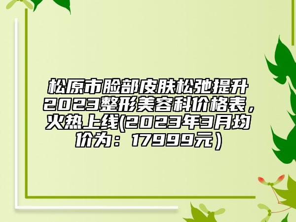 松原市脸部皮肤松弛提升2023整形美容科价格表，火热上线(2023年3月均价为：17999元）