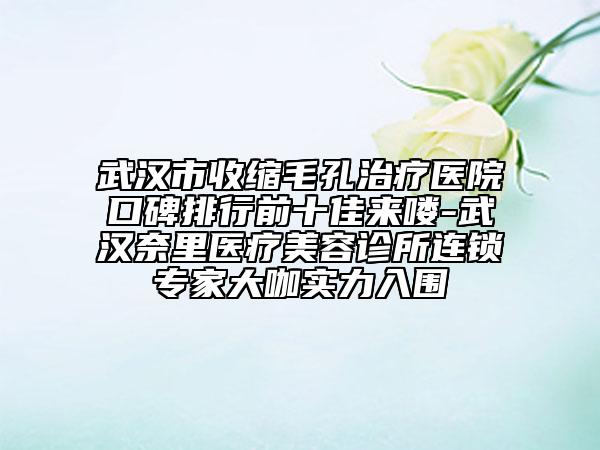 武汉市收缩毛孔治疗医院口碑排行前十佳来喽-武汉奈里医疗美容诊所连锁专家大咖实力入围