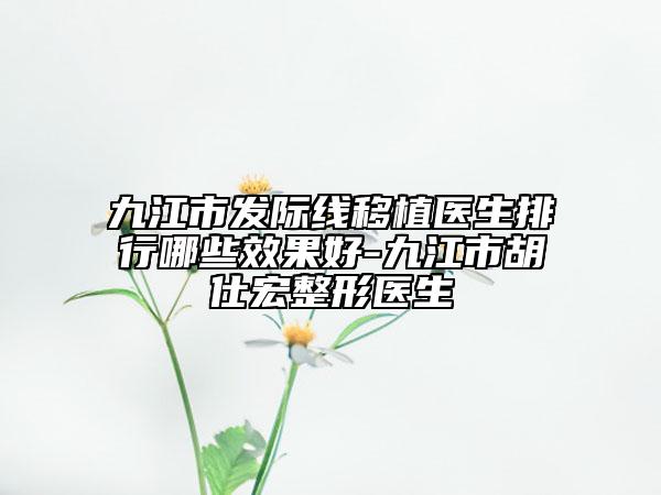 九江市发际线移植医生排行哪些效果好-九江市胡仕宏整形医生