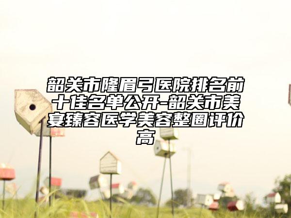 韶关市隆眉弓医院排名前十佳名单公开-韶关市美宴臻容医学美容整圈评价高