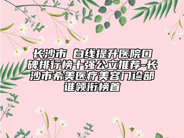 长沙市疍白线提升医院口碑排行榜十强公立推荐-长沙市希美医疗美容门诊部谁领衔榜首