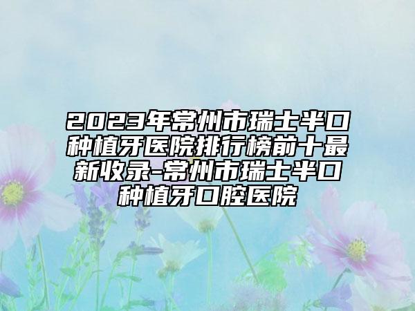 2023年常州市瑞士半口种植牙医院排行榜前十最新收录-常州市瑞士半口种植牙口腔医院