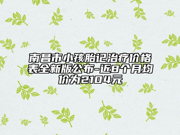 南昌市小孩胎记治疗价格表全新版公布-近8个月均价为2104元