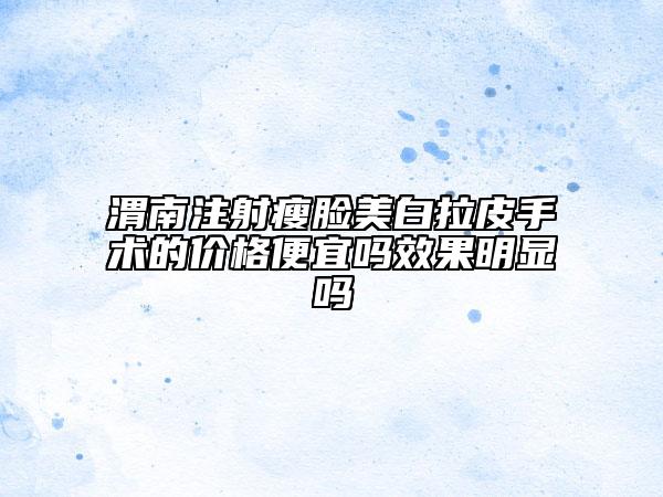 渭南注射瘦脸美白拉皮手术的价格便宜吗效果明显吗