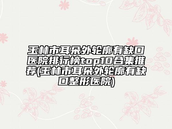 玉林市耳朵外轮廓有缺口医院排行榜top10合集推荐(玉林市耳朵外轮廓有缺口整形医院)