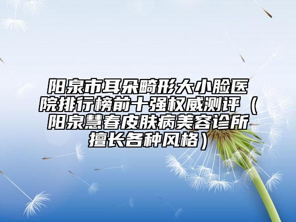 阳泉市耳朵畸形大小脸医院排行榜前十强权威测评（阳泉慧春皮肤病美容诊所擅长各种风格）