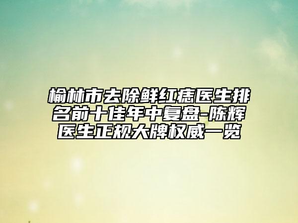榆林市去除鲜红痣医生排名前十佳年中复盘-陈辉医生正规大牌权威一览