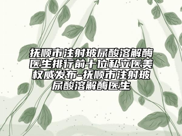 抚顺市注射玻尿酸溶解酶医生排行前十位私立医美权威发布-抚顺市注射玻尿酸溶解酶医生