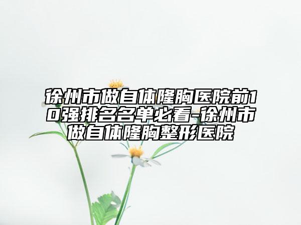 徐州市做自体隆胸医院前10强排名名单必看-徐州市做自体隆胸整形医院