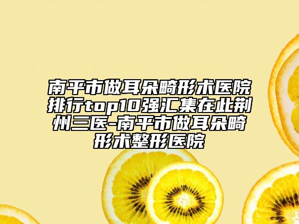 南平市做耳朵畸形术医院排行top10强汇集在此荆州三医-南平市做耳朵畸形术整形医院