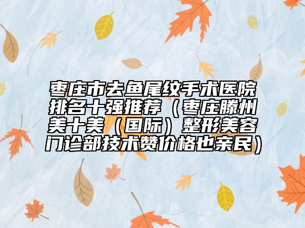 枣庄市去鱼尾纹手术医院排名十强推荐（枣庄滕州美十美（国际）整形美容门诊部技术赞价格也亲民）