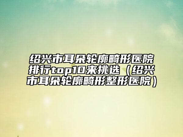 绍兴市耳朵轮廓畸形医院排行top10来挑选（绍兴市耳朵轮廓畸形整形医院）