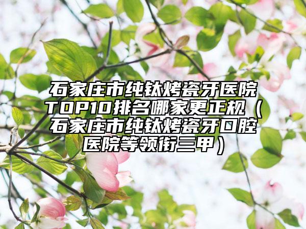 石家庄市纯钛烤瓷牙医院TOP10排名哪家更正规（石家庄市纯钛烤瓷牙口腔医院等领衔三甲）