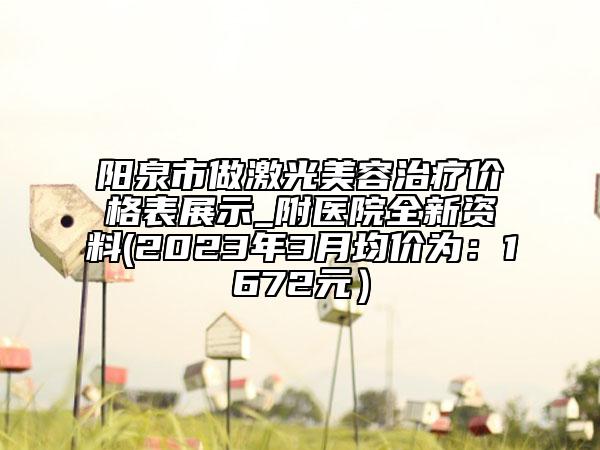 阳泉市做激光美容治疗价格表展示_附医院全新资料(2023年3月均价为：1672元）