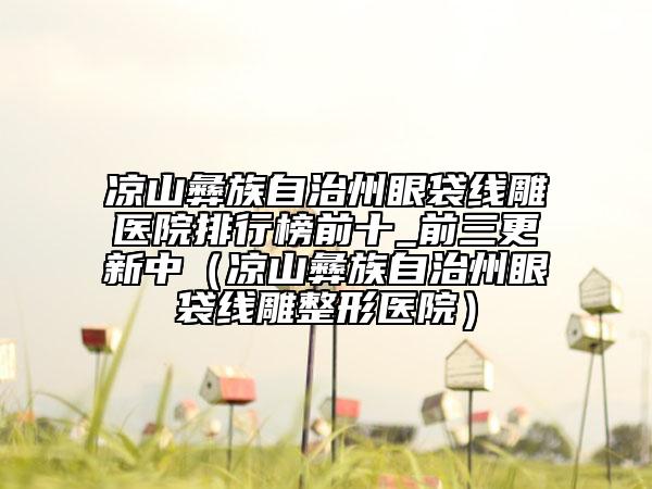 凉山彝族自治州眼袋线雕医院排行榜前十_前三更新中（凉山彝族自治州眼袋线雕整形医院）