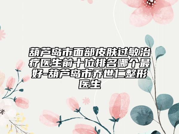 葫芦岛市面部皮肤过敏治疗医生前十位排名哪个最好-葫芦岛市乔世仁整形医生