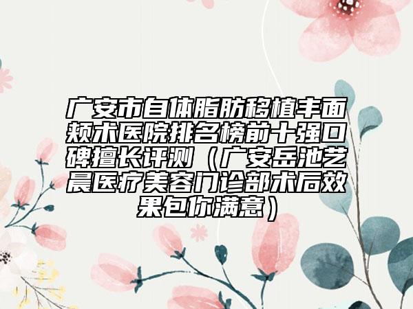 广安市自体脂肪移植丰面颊术医院排名榜前十强口碑擅长评测（广安岳池艺晨医疗美容门诊部术后效果包你满意）
