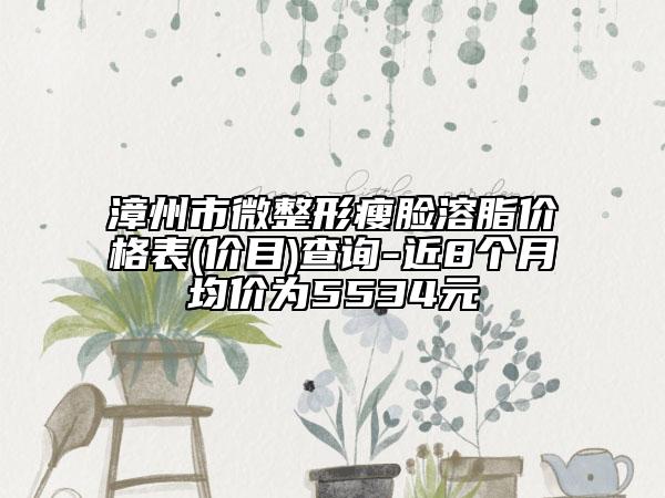 漳州市微整形瘦脸溶脂价格表(价目)查询-近8个月均价为5534元