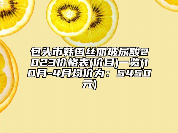 包头市韩国丝丽玻尿酸2023价格表(价目)一览(10月-4月均价为：5450元)