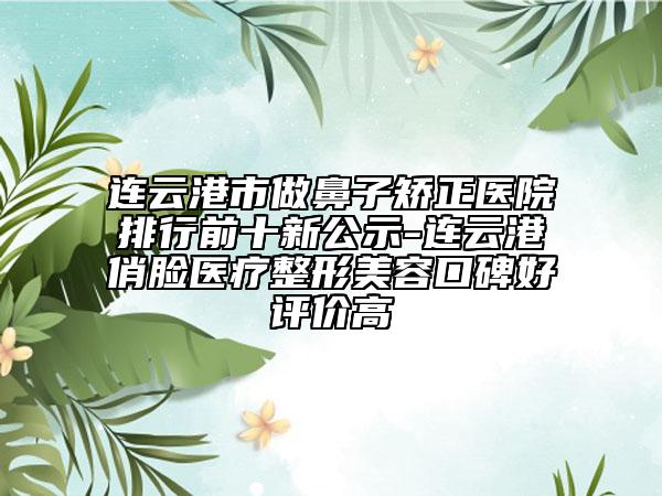 连云港市做鼻子矫正医院排行前十新公示-连云港俏脸医疗整形美容口碑好评价高