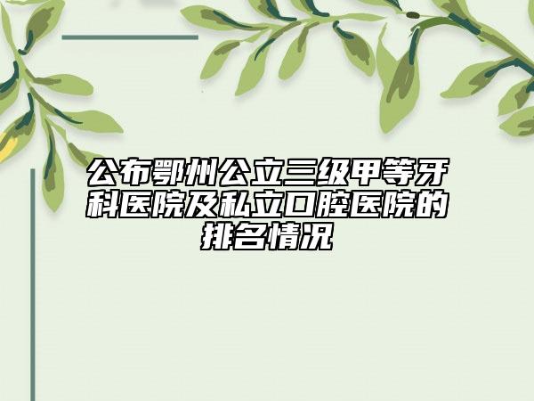 公布鄂州公立三级甲等牙科医院及私立口腔医院的排名情况