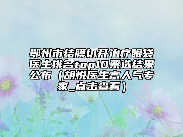 鄂州市结膜切开治疗眼袋医生排名top10票选结果公布（胡悦医生高人气专家_点击查看）