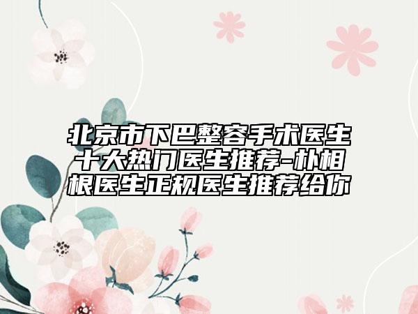 北京市下巴整容手术医生十大热门医生推荐-朴相根医生正规医生推荐给你
