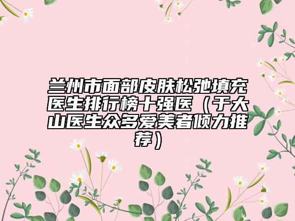 兰州市面部皮肤松弛填充医生排行榜十强医（于大山医生众多爱美者倾力推荐）