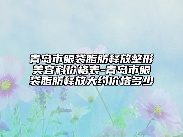 青岛市眼袋脂肪释放整形美容科价格表-青岛市眼袋脂肪释放大约价格多少