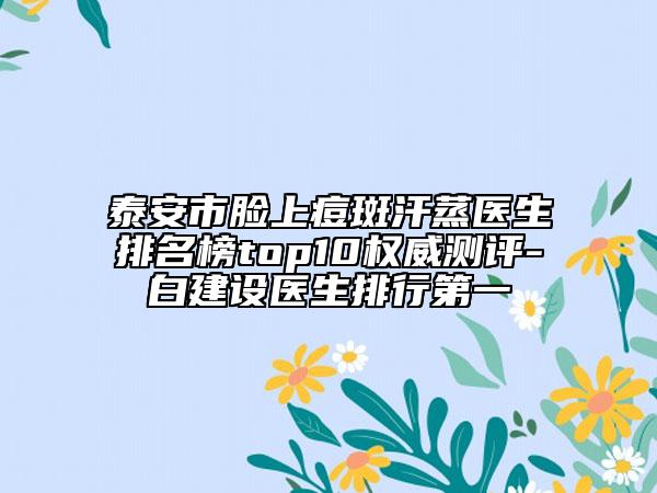 泰安市脸上痘斑汗蒸医生排名榜top10权威测评-白建设医生排行第一