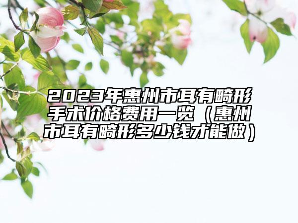 2023年惠州市耳有畸形手术价格费用一览（惠州市耳有畸形多少钱才能做）