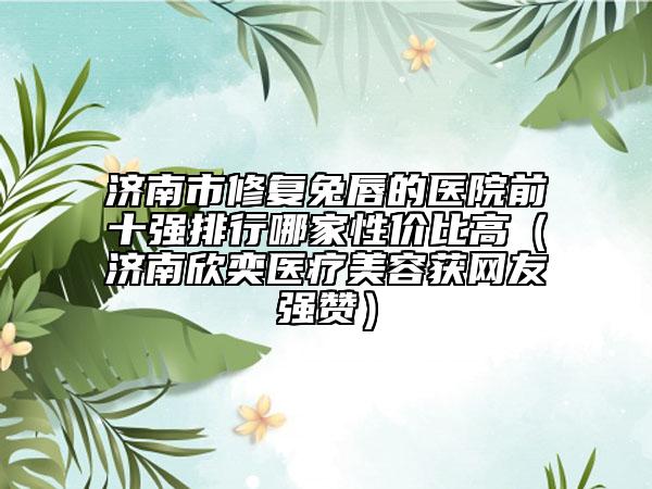 济南市修复兔唇的医院前十强排行哪家性价比高（济南欣奕医疗美容获网友强赞）