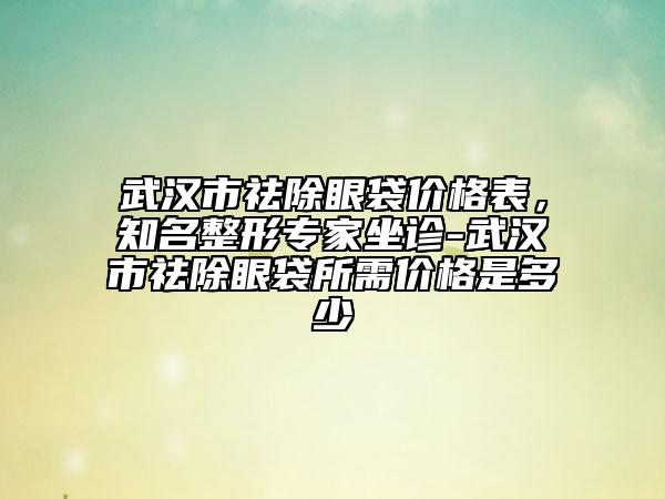 武汉市祛除眼袋价格表，知名整形专家坐诊-武汉市祛除眼袋所需价格是多少
