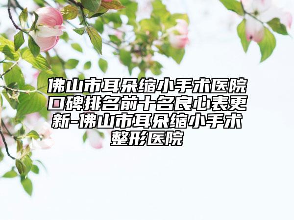 佛山市耳朵缩小手术医院口碑排名前十名良心表更新-佛山市耳朵缩小手术整形医院