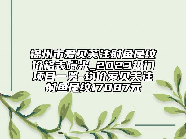 锦州市爱贝芙注射鱼尾纹价格表曝光_2023热门项目一览-均价爱贝芙注射鱼尾纹17087元