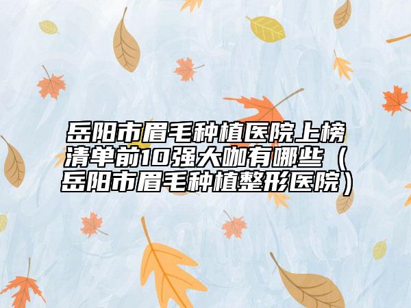 岳阳市眉毛种植医院上榜清单前10强大咖有哪些（岳阳市眉毛种植整形医院）