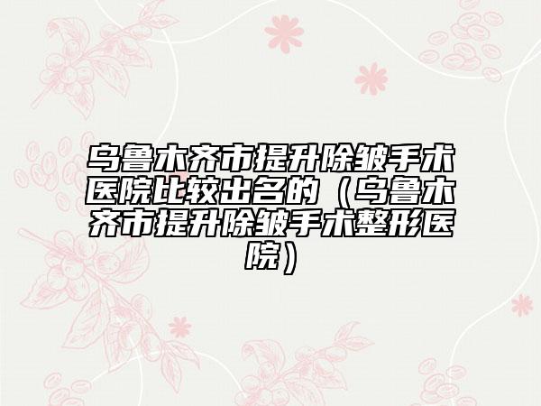 乌鲁木齐市提升除皱手术医院比较出名的（乌鲁木齐市提升除皱手术整形医院）