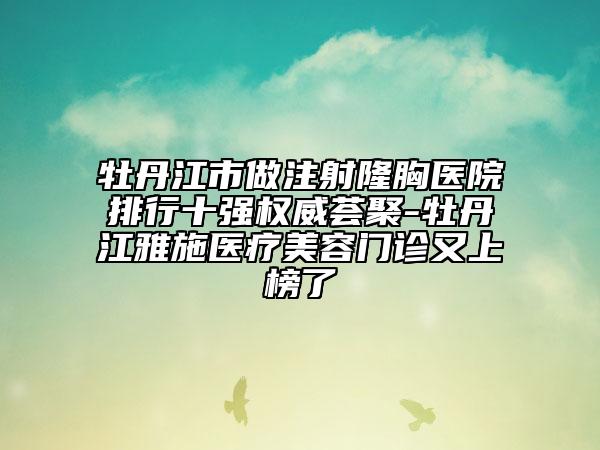 牡丹江市做注射隆胸医院排行十强权威荟聚-牡丹江雅施医疗美容门诊又上榜了